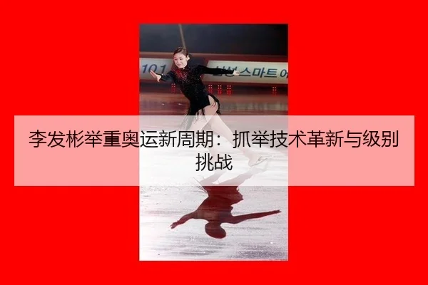 李发彬举重奥运新周期：抓举技术革新与级别挑战
